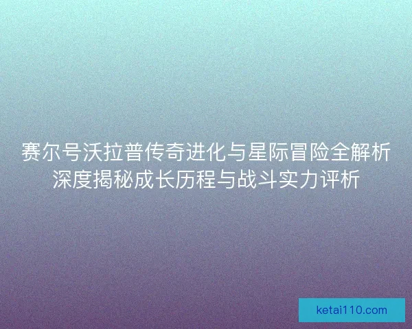 赛尔号沃拉普传奇进化与星际冒险全解析深度揭秘成长历程与战斗实力评析