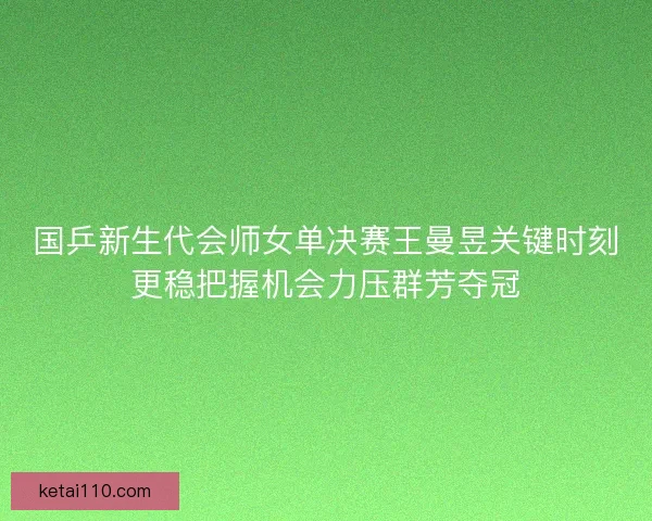 国乒新生代会师女单决赛王曼昱关键时刻更稳把握机会力压群芳夺冠