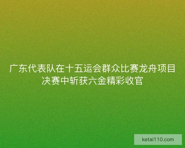 广东代表队在十五运会群众比赛龙舟项目决赛中斩获六金精彩收官