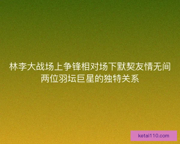 林李大战场上争锋相对场下默契友情无间两位羽坛巨星的独特关系