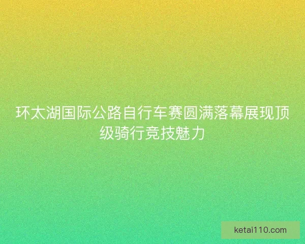 环太湖国际公路自行车赛圆满落幕展现顶级骑行竞技魅力